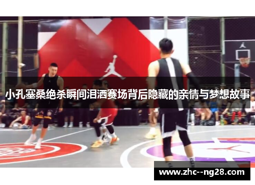 小孔塞桑绝杀瞬间泪洒赛场背后隐藏的亲情与梦想故事 小孔塞桑绝杀瞬间泪洒赛场背后隐藏的亲情与梦想故事