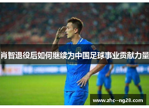 肖智退役后如何继续为中国足球事业贡献力量 肖智退役后如何继续为中国足球事业贡献力量