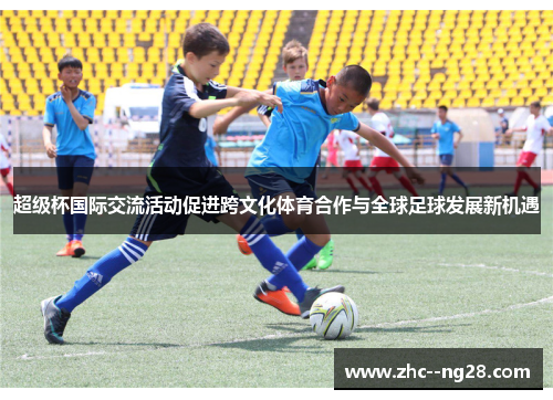 超级杯国际交流活动促进跨文化体育合作与全球足球发展新机遇 超级杯国际交流活动促进跨文化体育合作与全球足球发展新机遇