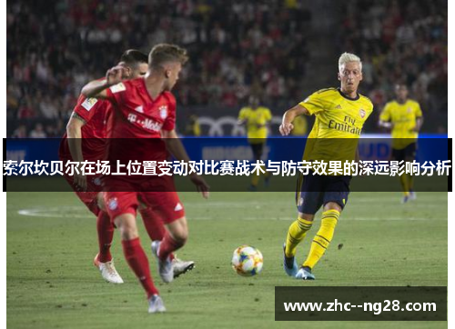 索尔坎贝尔在场上位置变动对比赛战术与防守效果的深远影响分析 索尔坎贝尔在场上位置变动对比赛战术与防守效果的深远影响分析