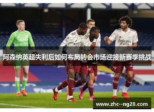 阿森纳英超失利后如何布局转会市场迎接新赛季挑战 阿森纳英超失利后如何布局转会市场迎接新赛季挑战