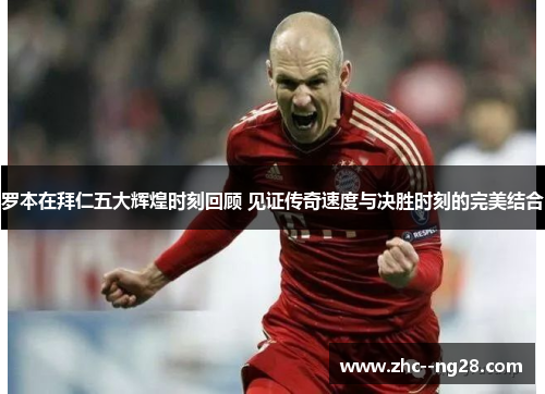 罗本在拜仁五大辉煌时刻回顾 见证传奇速度与决胜时刻的完美结合