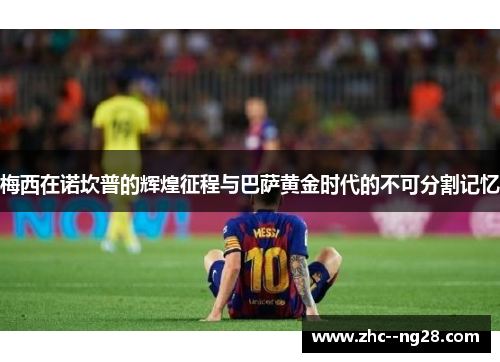 梅西在诺坎普的辉煌征程与巴萨黄金时代的不可分割记忆 梅西在诺坎普的辉煌征程与巴萨黄金时代的不可分割记忆