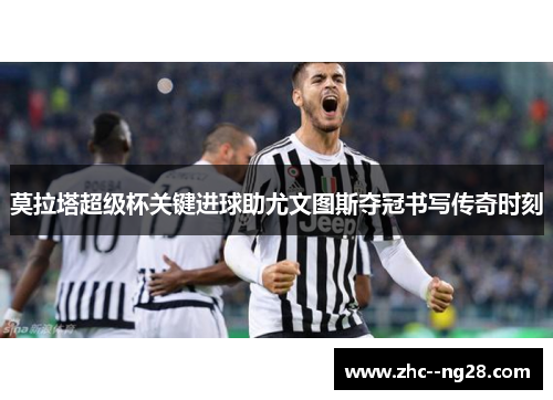 莫拉塔超级杯关键进球助尤文图斯夺冠书写传奇时刻