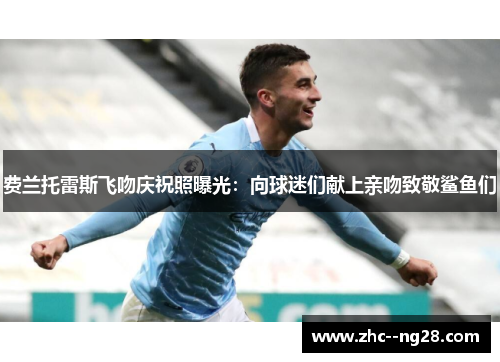 费兰托雷斯飞吻庆祝照曝光：向球迷们献上亲吻致敬鲨鱼们