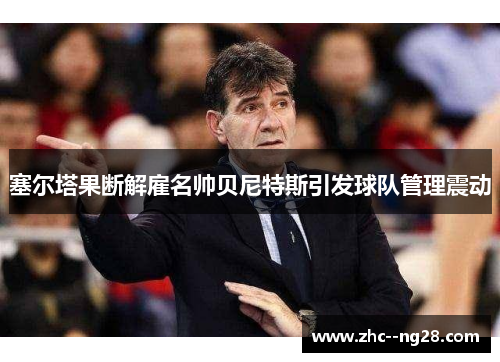 塞尔塔果断解雇名帅贝尼特斯引发球队管理震动