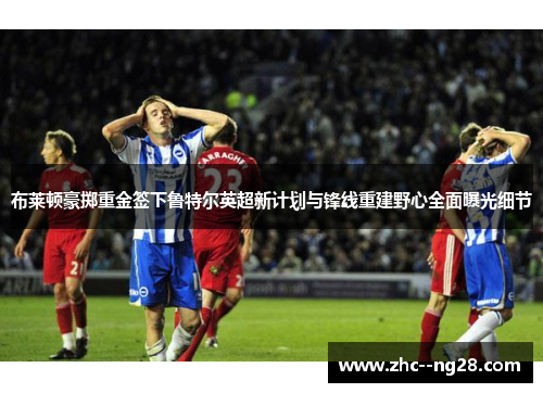 布莱顿豪掷重金签下鲁特尔英超新计划与锋线重建野心全面曝光细节