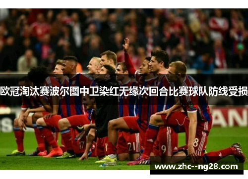 欧冠淘汰赛波尔图中卫染红无缘次回合比赛球队防线受损